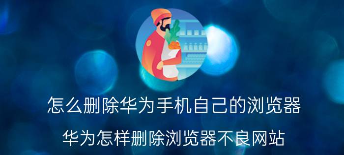 怎么删除华为手机自己的浏览器 华为怎样删除浏览器不良网站？